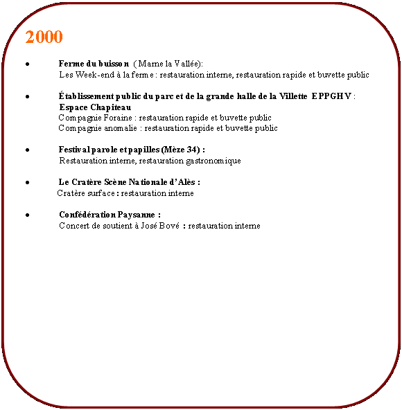 Rectangle  coins arrondis: 2000 Ferme du buisson  ( Marne la Valle):	               Les Week-end  la ferme : restauration interne, restauration rapide et buvette publictablissement public du parc et de la grande halle de la Villette  EPPGHV :               Espace Chapiteau	Compagnie Foraine : restauration rapide et buvette public	Compagnie anomalie : restauration rapide et buvette public	Festival parole et papilles (Mze 34) :               Restauration interne, restauration gastronomiqueLe Cratre Scne Nationale dAls :              Cratre surface : restauration interneConfdration Paysanne :               Concert de soutient  Jos Bov  : restauration interne