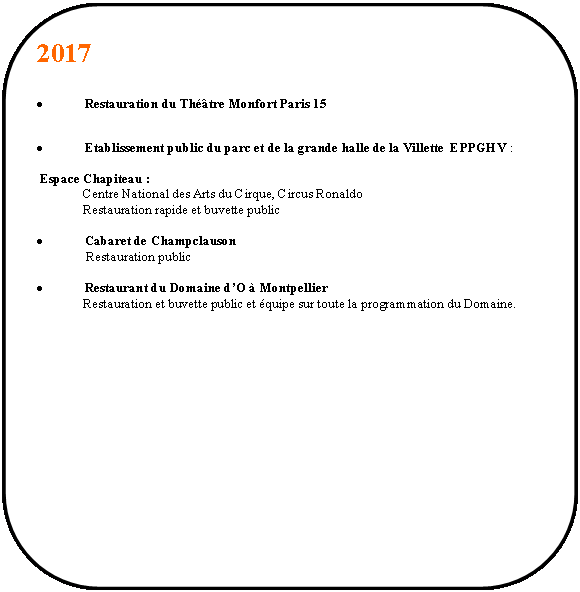 Rectangle  coins arrondis: 2017Restauration du Thtre Monfort Paris 15Etablissement public du parc et de la grande halle de la Villette  EPPGHV : Espace Chapiteau :               Centre National des Arts du Cirque, Circus Ronaldo               Restauration rapide et buvette publicCabaret de Champclauson                Restauration publicRestaurant du Domaine dO  Montpellier              Restauration et buvette public et quipe sur toute la programmation du Domaine.